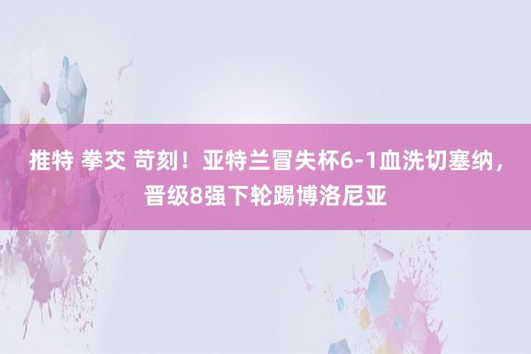 推特 拳交 苛刻！亚特兰冒失杯6-1血洗切塞纳，晋级8强下轮踢博洛尼亚