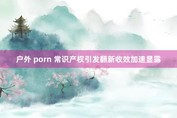 户外 porn 常识产权引发翻新收效加速显露