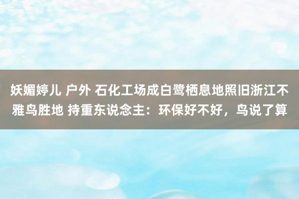 妖媚婷儿 户外 石化工场成白鹭栖息地照旧浙江不雅鸟胜地 持重东说念主：环保好不好，鸟说了算