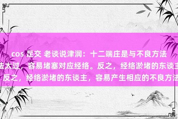 cos 足交 老谈说津润：十二端庄是与不良方法是有对应干系的，不良方法太过，容易堵塞对应经络。反之，经络淤堵的东谈主，容易产生相应的不良方法。