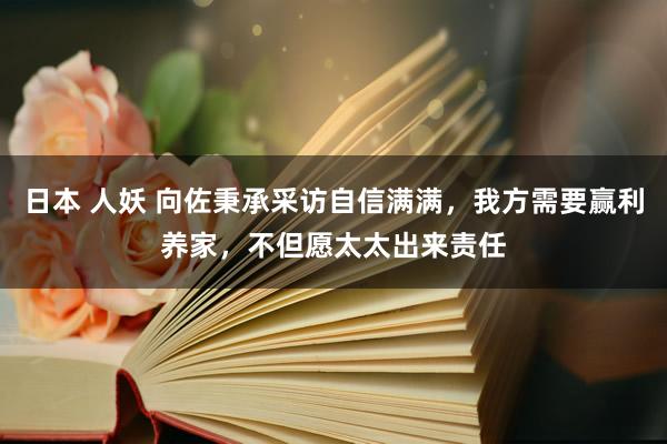 日本 人妖 向佐秉承采访自信满满，我方需要赢利养家，不但愿太太出来责任