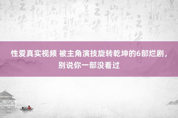 性爱真实视频 被主角演技旋转乾坤的6部烂剧，别说你一部没看过