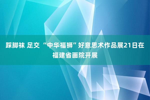 踩脚袜 足交 “中华福狮”好意思术作品展21日在福建省画院开展