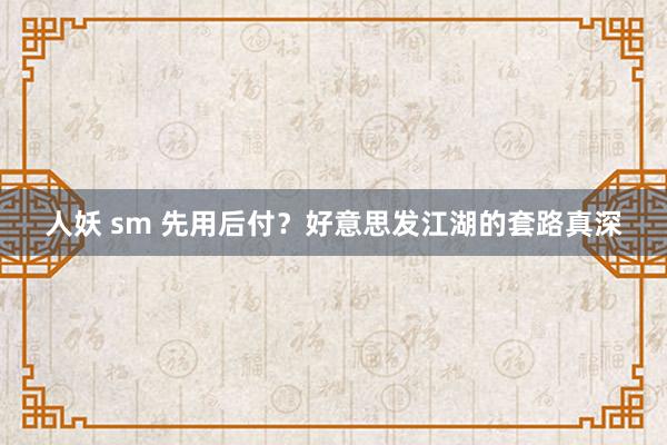 人妖 sm 先用后付？好意思发江湖的套路真深