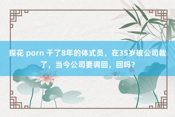 探花 porn 干了8年的体式员，在35岁被公司裁了，当今公司要调回，回吗？