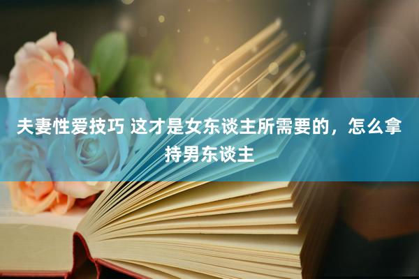 夫妻性爱技巧 这才是女东谈主所需要的，怎么拿持男东谈主