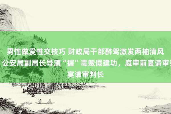 男性做爱性交技巧 财政局干部醉驾激发两袖清风案：公安局副局长导演“握”毒贩假建功，庭审前宴请审判长