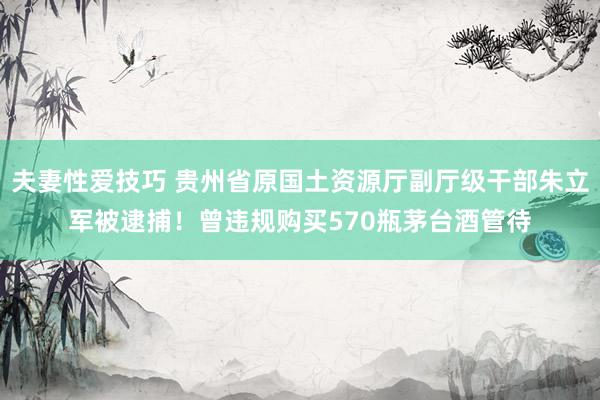 夫妻性爱技巧 贵州省原国土资源厅副厅级干部朱立军被逮捕！曾违规购买570瓶茅台酒管待