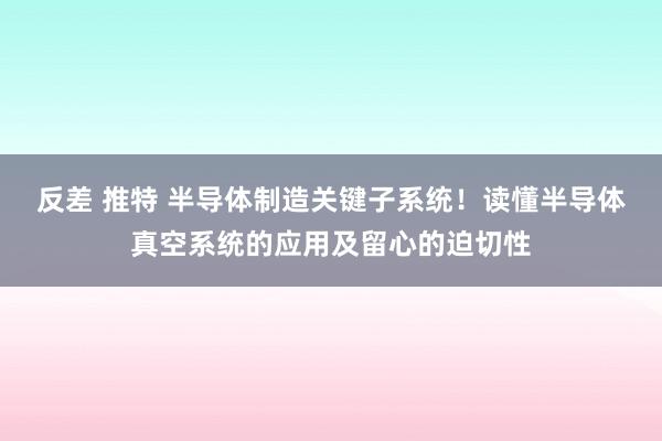 反差 推特 半导体制造关键子系统！读懂半导体真空系统的应用及留心的迫切性