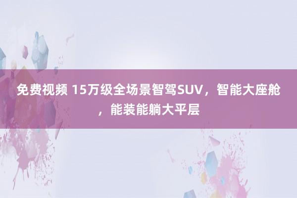 免费视频 15万级全场景智驾SUV，智能大座舱，能装能躺大平层