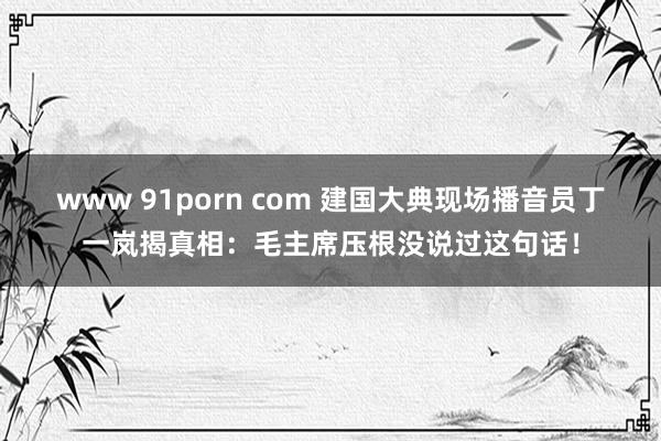 www 91porn com 建国大典现场播音员丁一岚揭真相：毛主席压根没说过这句话！