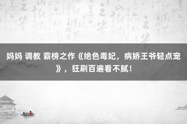 妈妈 调教 霸榜之作《绝色毒妃，病娇王爷轻点宠》，狂刷百遍看不腻！