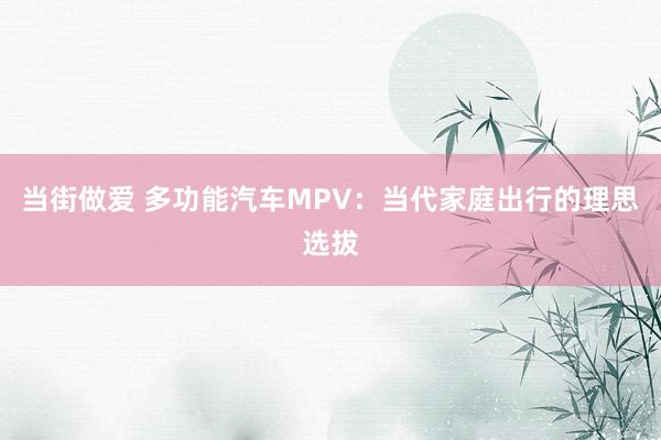 当街做爱 多功能汽车MPV：当代家庭出行的理思选拔