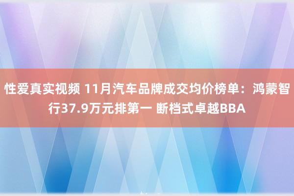 性爱真实视频 11月汽车品牌成交均价榜单：鸿蒙智行37.9万元排第一 断档式卓越BBA