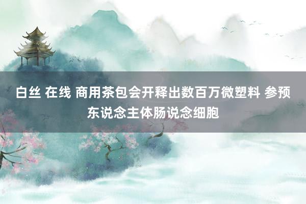 白丝 在线 商用茶包会开释出数百万微塑料 参预东说念主体肠说念细胞