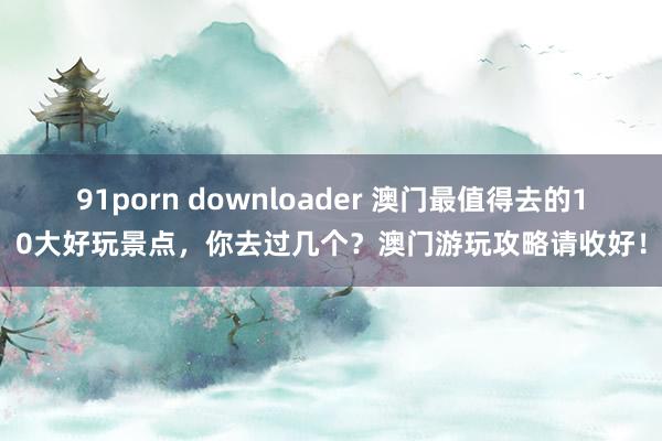 91porn downloader 澳门最值得去的10大好玩景点，你去过几个？澳门游玩攻略请收好！