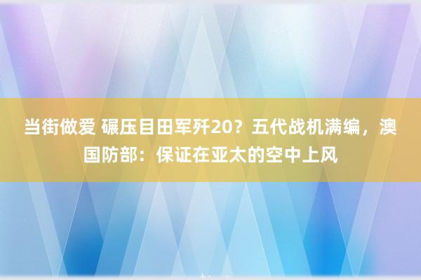 当街做爱 碾压目田军歼20？五代战机满编，澳国防部：保证在亚太的空中上风