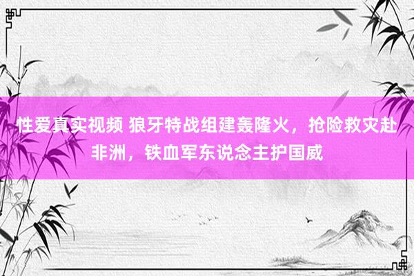 性爱真实视频 狼牙特战组建轰隆火，抢险救灾赴非洲，铁血军东说念主护国威