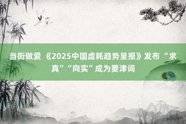 当街做爱 《2025中国虚耗趋势呈报》发布 “求真”“向实”成为要津词