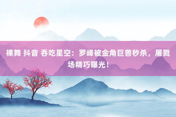 裸舞 抖音 吞吃星空：罗峰被金角巨兽秒杀，屠戮场精巧曝光！