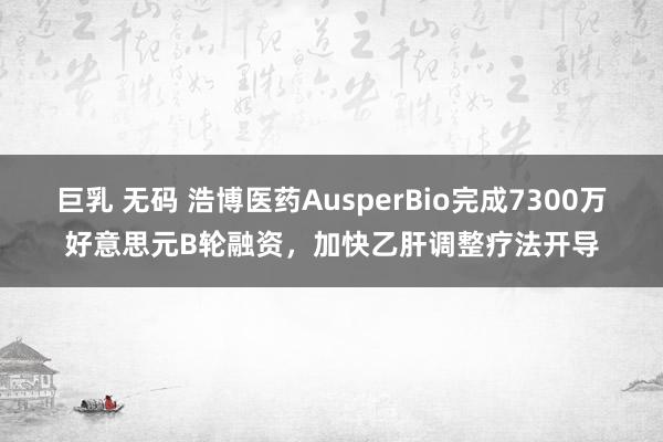 巨乳 无码 浩博医药AusperBio完成7300万好意思元B轮融资，加快乙肝调整疗法开导