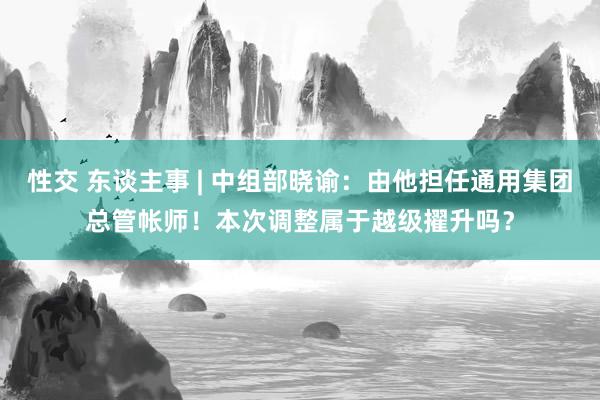 性交 东谈主事 | 中组部晓谕：由他担任通用集团总管帐师！本次调整属于越级擢升吗？