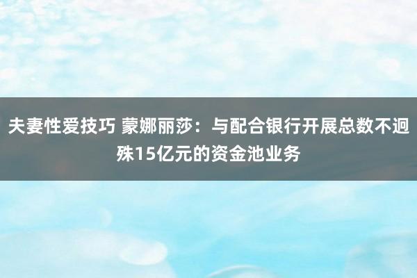 夫妻性爱技巧 蒙娜丽莎：与配合银行开展总数不迥殊15亿元的资金池业务