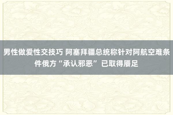 男性做爱性交技巧 阿塞拜疆总统称针对阿航空难条件俄方“承认邪恶” 已取得餍足