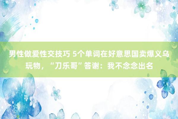 男性做爱性交技巧 5个单词在好意思国卖爆义乌玩物，“刀乐哥”答谢：我不念念出名