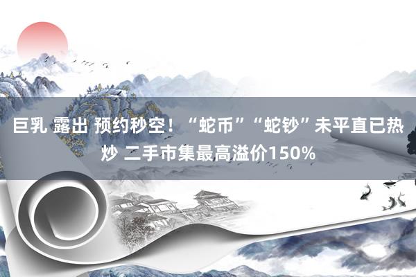 巨乳 露出 预约秒空！“蛇币”“蛇钞”未平直已热炒 二手市集最高溢价150%