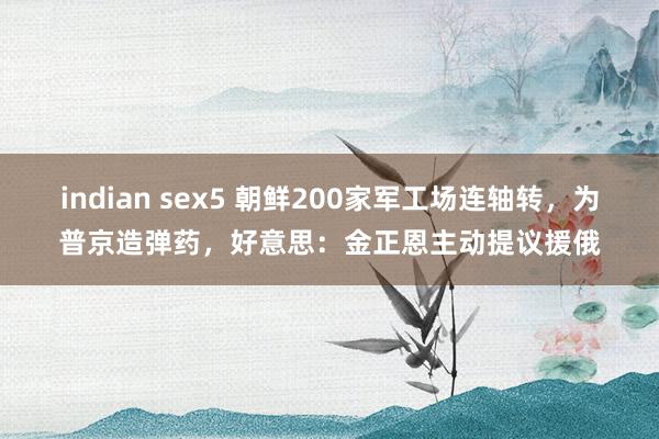 indian sex5 朝鲜200家军工场连轴转，为普京造弹药，好意思：金正恩主动提议援俄