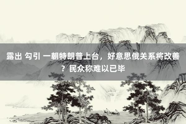 露出 勾引 一朝特朗普上台，好意思俄关系将改善？民众称难以已毕