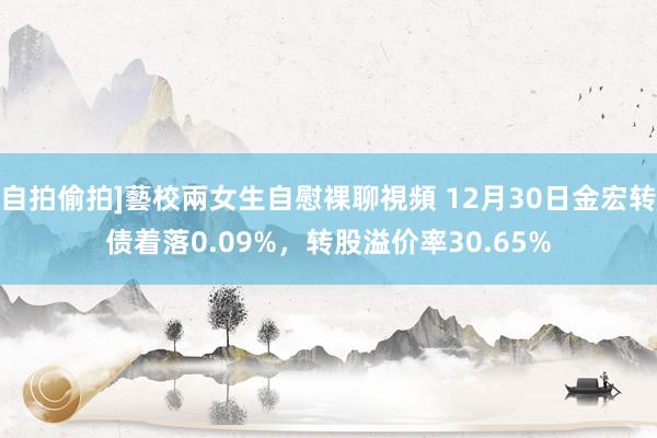 自拍偷拍]藝校兩女生自慰裸聊視頻 12月30日金宏转债着落0.09%，转股溢价率30.65%