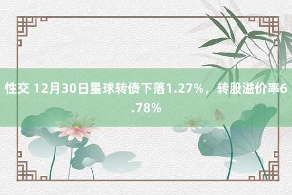 性交 12月30日星球转债下落1.27%，转股溢价率6.78%