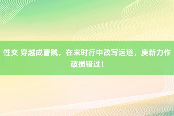 性交 穿越成曹贼，在宋时行中改写运道，庚新力作破损错过！