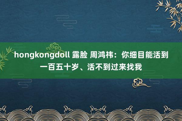 hongkongdoll 露脸 周鸿祎：你细目能活到一百五十岁、活不到过来找我