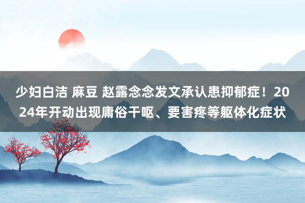 少妇白洁 麻豆 赵露念念发文承认患抑郁症！2024年开动出现庸俗干呕、要害疼等躯体化症状