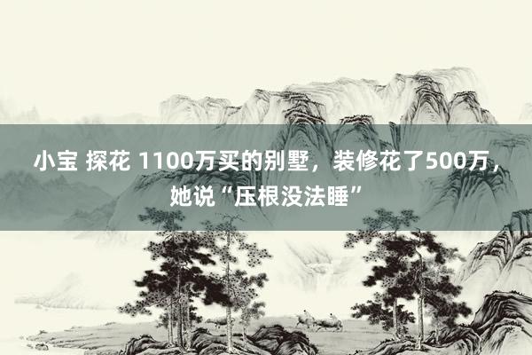 小宝 探花 1100万买的别墅，装修花了500万，她说“压根没法睡”