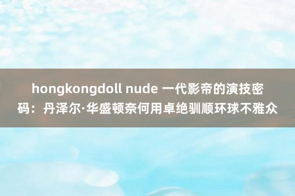 hongkongdoll nude 一代影帝的演技密码：丹泽尔·华盛顿奈何用卓绝驯顺环球不雅众