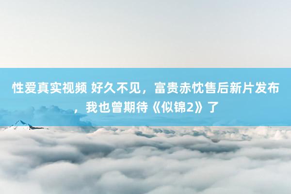 性爱真实视频 好久不见，富贵赤忱售后新片发布，我也曾期待《似锦2》了