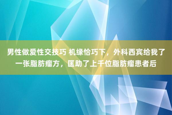 男性做爱性交技巧 机缘恰巧下，外科西宾给我了一张脂肪瘤方，匡助了上千位脂肪瘤患者后