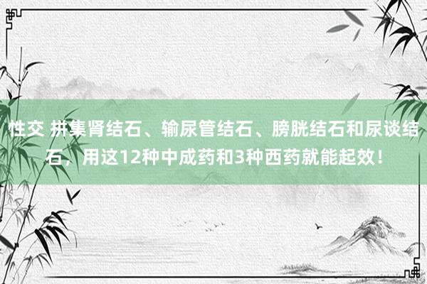 性交 拼集肾结石、输尿管结石、膀胱结石和尿谈结石，用这12种中成药和3种西药就能起效！