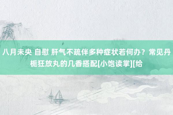 八月未央 自慰 肝气不疏伴多种症状若何办？常见丹栀狂放丸的几香搭配[小饱读掌][给