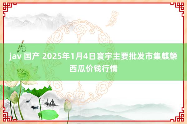 jav 国产 2025年1月4日寰宇主要批发市集麒麟西瓜价钱行情