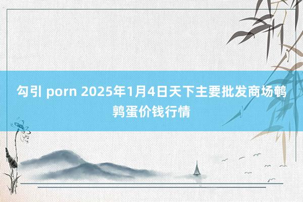 勾引 porn 2025年1月4日天下主要批发商场鹌鹑蛋价钱行情