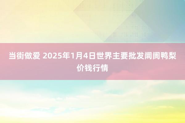 当街做爱 2025年1月4日世界主要批发阛阓鸭梨价钱行情