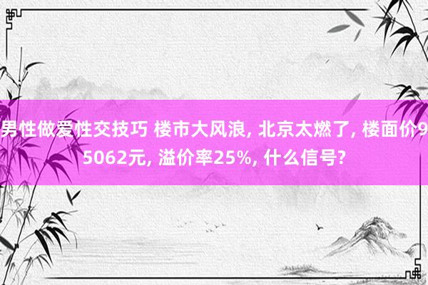 男性做爱性交技巧 楼市大风浪， 北京太燃了， 楼面价95062元， 溢价率25%， 什么信号?