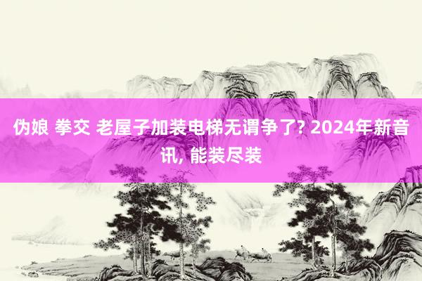 伪娘 拳交 老屋子加装电梯无谓争了? 2024年新音讯， 能装尽装