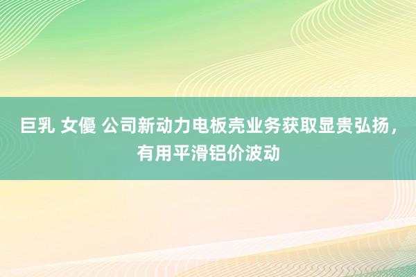 巨乳 女優 公司新动力电板壳业务获取显贵弘扬，有用平滑铝价波动