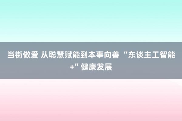 当街做爱 从聪慧赋能到本事向善 “东谈主工智能+”健康发展